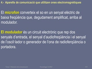 Tema 1 Sistemes de comunicació Tecnologia 3r ESO 115
4.- Aparells de comunicació que utilitzen ones electromagnètiques
El microfon converteix el so en un senyal elèctric de
baixa freqüència que, degudament amplificat, arriba al
modulador.
El modulador és un circuit electrònic que rep dos
senyals d’entrada, el senyal d’audiofreqüència i el senyal
de l’oscil·lador o generador de l’ona de radioferqüència o
portadora.
 