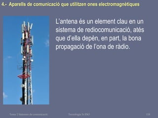 Tema 1 Sistemes de comunicació Tecnologia 3r ESO 118
4.- Aparells de comunicació que utilitzen ones electromagnètiques
L’antena és un element clau en un
sistema de rediocomunicació, atés
que d’ella depèn, en part, la bona
propagació de l’ona de ràdio.
 