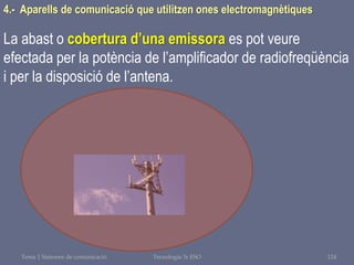 Tema 1 Sistemes de comunicació Tecnologia 3r ESO 124
4.- Aparells de comunicació que utilitzen ones electromagnètiques
La abast o cobertura d’una emissora es pot veure
efectada per la potència de l’amplificador de radiofreqüència
i per la disposició de l’antena.
 