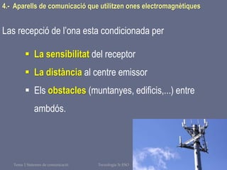 Tema 1 Sistemes de comunicació Tecnologia 3r ESO 125
4.- Aparells de comunicació que utilitzen ones electromagnètiques
Las recepció de l’ona esta condicionada per
 La sensibilitat del receptor
 La distància al centre emissor
 Els obstacles (muntanyes, edificis,...) entre
ambdós.
 