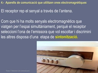 Tema 1 Sistemes de comunicació Tecnologia 3r ESO 126
4.- Aparells de comunicació que utilitzen ones electromagnètiques
El receptor rep el senyal a través de l’antena.
Com que hi ha molts senyals electromagnètics que
viatgen per l’espai simultàniament, perquè el receptor
seleccioni l’ona de l’emissora que vol escoltar i discrimini
les altres disposa d’una etapa de sintonització.
 