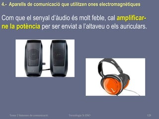 Tema 1 Sistemes de comunicació Tecnologia 3r ESO 128
4.- Aparells de comunicació que utilitzen ones electromagnètiques
Com que el senyal d’àudio és molt feble, cal amplificar-
ne la potència per ser enviat a l’altaveu o els auriculars.
 
