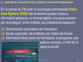 Tema 1 Sistemes de comunicació Tecnologia 3r ESO 129
4.- Aparells de comunicació que utilitzen ones electromagnètiques
En la banda de FM amb la tecnologia anomenada Radio
Sata System (RDS) les emissores poden incloure
informació adicional, en format digital, a la seva emissió
per aconseguir, entre d’altres, les prestacions següents:
 Sintonització automàtica de l’emissora
 Accés automàtic als butlletins de l’estat del transit
 Informació literal (nom de l’emissora, el programa que
està en emissió, et titol de la
peça musical)
 