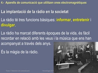 Tema 1 Sistemes de comunicació Tecnologia 3r ESO 130
4.- Aparells de comunicació que utilitzen ones electromagnètiques
La implantació de la ràdio en la societat
La ràdio té tres funcions bàsiques: informar, entretenir i
divulgar.
La ràdio ha marcat diferents èpoques de la vida, és fàcil
recordar en relació amb les veus i la música que ens han
acompanyat a través dels anys.
És la màgia de la ràdio.
 