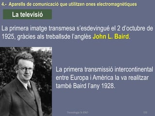 Tema 1 Sistemes de comunicació Tecnologia 3r ESO 131
4.- Aparells de comunicació que utilitzen ones electromagnètiques
La televisió
La primera imatge transmesa s’esdevingué el 2 d’octubre de
1925, gràcies als treballsde l’anglès John L. Baird.
La primera transmissió intercontinental
entre Europa i Amèrica la va realitzar
també Baird l’any 1928.
 