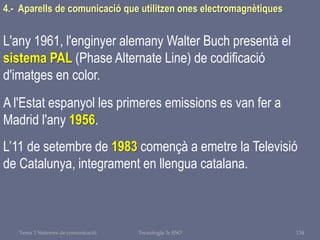 Tema 1 Sistemes de comunicació Tecnologia 3r ESO 134
4.- Aparells de comunicació que utilitzen ones electromagnètiques
L'any 1961, l'enginyer alemany Walter Buch presentà el
sistema PAL (Phase Alternate Line) de codificació
d'imatges en color.
A l'Estat espanyol les primeres emissions es van fer a
Madrid l'any 1956.
L’11 de setembre de 1983 començà a emetre la Televisió
de Catalunya, integrament en llengua catalana.
 