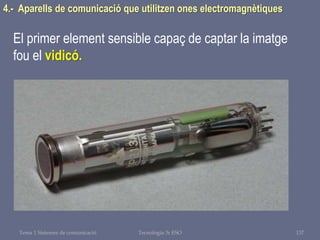 Tema 1 Sistemes de comunicació Tecnologia 3r ESO 137
4.- Aparells de comunicació que utilitzen ones electromagnètiques
El primer element sensible capaç de captar la imatge
fou el vidicó.
 