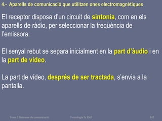 Tema 1 Sistemes de comunicació Tecnologia 3r ESO 142
4.- Aparells de comunicació que utilitzen ones electromagnètiques
El receptor disposa d’un circuit de sintonia, com en els
aparells de ràdio, per seleccionar la freqüència de
l’emissora.
El senyal rebut se separa inicialment en la part d’àudio i en
la part de vídeo.
La part de vídeo, després de ser tractada, s’envia a la
pantalla.
 