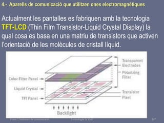 Tema 1 Sistemes de comunicació Tecnologia 3r ESO 147
4.- Aparells de comunicació que utilitzen ones electromagnètiques
Actualment les pantalles es fabriquen amb la tecnologia
TFT-LCD (Thin Film Transistor-Liquid Crystal Display) la
qual cosa es basa en una matriu de transistors que activen
l’orientació de les molècules de cristall líquid.
 