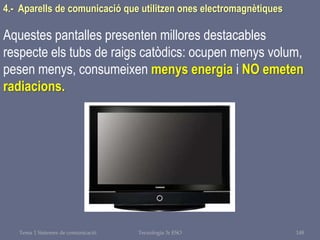 Tema 1 Sistemes de comunicació Tecnologia 3r ESO 148
4.- Aparells de comunicació que utilitzen ones electromagnètiques
Aquestes pantalles presenten millores destacables
respecte els tubs de raigs catòdics: ocupen menys volum,
pesen menys, consumeixen menys energia i NO emeten
radiacions.
 