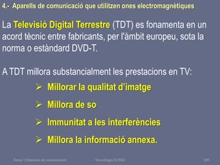 Tema 1 Sistemes de comunicació Tecnologia 3r ESO 149
4.- Aparells de comunicació que utilitzen ones electromagnètiques
La Televisió Digital Terrestre (TDT) es fonamenta en un
acord tècnic entre fabricants, per l'àmbit europeu, sota la
norma o estàndard DVD-T.
A TDT millora substancialment les prestacions en TV:
 Millorar la qualitat d’imatge
 Millora de so
 Immunitat a les interferències
 Millora la informació annexa.
 