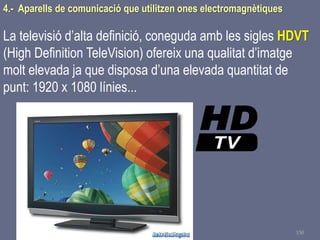 Tema 1 Sistemes de comunicació Tecnologia 3r ESO 150
4.- Aparells de comunicació que utilitzen ones electromagnètiques
La televisió d’alta definició, coneguda amb les sigles HDVT
(High Definition TeleVision) ofereix una qualitat d’imatge
molt elevada ja que disposa d’una elevada quantitat de
punt: 1920 x 1080 línies...
 