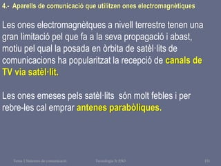 Tema 1 Sistemes de comunicació Tecnologia 3r ESO 151
4.- Aparells de comunicació que utilitzen ones electromagnètiques
Les ones electromagnètques a nivell terrestre tenen una
gran limitació pel que fa a la seva propagació i abast,
motiu pel qual la posada en òrbita de satèl·lits de
comunicacions ha popularitzat la recepció de canals de
TV via satèl·lit.
Les ones emeses pels satèl·lits són molt febles i per
rebre-les cal emprar antenes parabòliques.
 