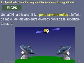 Tema 1 Sistemes de comunicació Tecnologia 3r ESO 153
4.- Aparells de comunicació que utilitzen ones electromagnètiques
El GPS
Un satèl·lit artificial s’utilitza per a servir d’enllaç telefònic,
de ràdio i de televisió entre diversos punts de la superfície
terrestre.
 