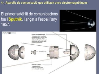 Tema 1 Sistemes de comunicació Tecnologia 3r ESO 158
4.- Aparells de comunicació que utilitzen ones electromagnètiques
El primer satèl·lit de comunicacions
fou l’Sputnik, llançat a l’espai l’any
1957.
 