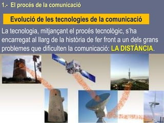 Tema 1 Sistemes de comunicació Tecnologia 3r ESO 16
1.- El procés de la comunicació
Evolució de les tecnologies de la comunicació
La tecnologia, mitjançant el procés tecnològic, s’ha
encarregat al llarg de la història de fer front a un dels grans
problemes que dificulten la comunicació: LA DISTÀNCIA.
 