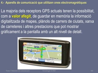 Tema 1 Sistemes de comunicació Tecnologia 3r ESO 162
4.- Aparells de comunicació que utilitzen ones electromagnètiques
La majoria dels receptors GPS actuals tenen la possibilitat,
com a valor afegit, de guardar en memòria la informació
digitalitzada de mapes, plànols de carrers de ciutats, xarxa
de carreteres i altres prestacions que pot mostrar
gràficament a la pantalla amb un alt nivell de detall.
 