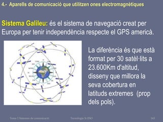 Tema 1 Sistemes de comunicació Tecnologia 3r ESO 163
4.- Aparells de comunicació que utilitzen ones electromagnètiques
Sistema Galileu: és el sistema de navegació creat per
Europa per tenir independència respecte el GPS americà.
La diferència és que està
format per 30 satèl·lits a
23.600Km d'altitud,
disseny que millora la
seva cobertura en
latituds extremes (prop
dels pols).
 