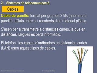 Tema 1 Sistemes de comunicació Tecnologia 3r ESO 23
Cables
Cable de parells: format per grup de 2 fils (anomenats
parells), aïllats entre si i recoberts d'un material plàstic.
S'usen per a transmetre a distàncies curtes, ja que en
distàncies llargues es perd informació.
El telèfon i les xarxes d'ordinadors en distàncies curtes
(LAN) usen aquest tipus de cables.
2.- Sistemes de telecomunicació
 