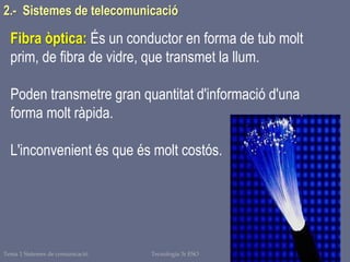 Tema 1 Sistemes de comunicació Tecnologia 3r ESO 25
2.- Sistemes de telecomunicació
Fibra òptica: És un conductor en forma de tub molt
prim, de fibra de vidre, que transmet la llum.
Poden transmetre gran quantitat d'informació d'una
forma molt ràpida.
L'inconvenient és que és molt costós.
 