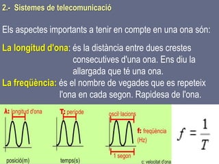 Tema 1 Sistemes de comunicació Tecnologia 3r ESO 34
Els aspectes importants a tenir en compte en una ona són:
La longitud d'ona: és la distància entre dues crestes
consecutives d'una ona. Ens diu la
allargada que té una ona.
La freqüència: és el nombre de vegades que es repeteix
l'ona en cada segon. Rapidesa de l'ona.
2.- Sistemes de telecomunicació
 