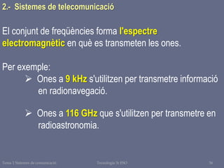 Tema 1 Sistemes de comunicació Tecnologia 3r ESO 36
El conjunt de freqüències forma l'espectre
electromagnètic en què es transmeten les ones.
Per exemple:
 Ones a 9 kHz s'utilitzen per transmetre informació
en radionavegació.
 Ones a 116 GHz que s'utilitzen per transmetre en
radioastronomia.
2.- Sistemes de telecomunicació
 