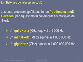 Tema 1 Sistemes de comunicació Tecnologia 3r ESO 40
Les ones electromagnètiques tenen freqüències molt
elevades; per aquest motiu cal emprar els múltiples de
l’Hertz:
 Un quiloHertz (KHz) equival a 1 000 Hz
 Un megaHertz (MHz) equival a 1 000 000 Hz
 Un gigaHertz (GHz) equival a 1 000 000 000 Hz
2.- Sistemes de telecomunicació
 
