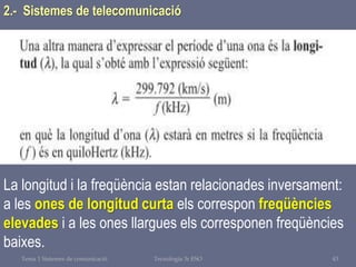 Tema 1 Sistemes de comunicació Tecnologia 3r ESO 43
La longitud i la freqüència estan relacionades inversament:
a les ones de longitud curta els correspon freqüències
elevades i a les ones llargues els corresponen freqüències
baixes.
2.- Sistemes de telecomunicació
 