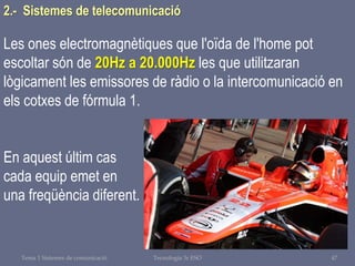 Tema 1 Sistemes de comunicació Tecnologia 3r ESO 47
Les ones electromagnètiques que l'oïda de l'home pot
escoltar són de 20Hz a 20.000Hz les que utilitzaran
lògicament les emissores de ràdio o la intercomunicació en
els cotxes de fórmula 1.
En aquest últim cas
cada equip emet en
una freqüència diferent.
2.- Sistemes de telecomunicació
 