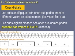 Tema 1 Sistemes de comunicació Tecnologia 3r ESO 50
Les ones analògiques són ones que poden prendre
diferents valors en cada moment (les vistes fins ara).
Les ones digitals binàries són ones que només poden
prendre dos valors el 0 o l'1 (binàries).
Ones digitals
2.- Sistemes de telecomunicació
 