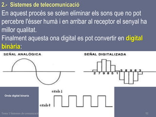 Tema 1 Sistemes de comunicació Tecnologia 3r ESO 52
En aquest procés se solen eliminar els sons que no pot
percebre l'ésser humà i en arribar al receptor el senyal ha
millor qualitat.
Finalment aquesta ona digital es pot convertir en digital
binària:
Onda digital binaria
2.- Sistemes de telecomunicació
 