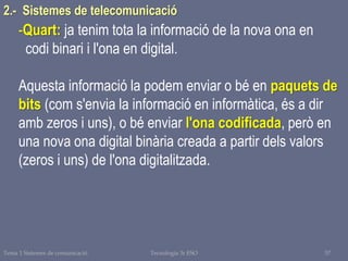 Tema 1 Sistemes de comunicació Tecnologia 3r ESO 57
2.- Sistemes de telecomunicació
-Quart: ja tenim tota la informació de la nova ona en
codi binari i l'ona en digital.
Aquesta informació la podem enviar o bé en paquets de
bits (com s'envia la informació en informàtica, és a dir
amb zeros i uns), o bé enviar l'ona codificada, però en
una nova ona digital binària creada a partir dels valors
(zeros i uns) de l'ona digitalitzada.
 