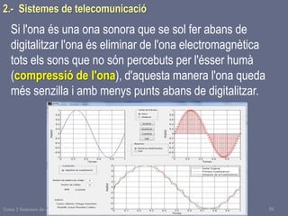 Tema 1 Sistemes de comunicació Tecnologia 3r ESO 59
2.- Sistemes de telecomunicació
Si l'ona és una ona sonora que se sol fer abans de
digitalitzar l'ona és eliminar de l'ona electromagnètica
tots els sons que no són percebuts per l'ésser humà
(compressió de l'ona), d'aquesta manera l'ona queda
més senzilla i amb menys punts abans de digitalitzar.
 