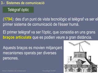 Tema 1 Sistemes de comunicació Tecnologia 3r ESO 62
3.- Sistemes de comunicació
(1794): des d'un punt de vista tecnològic el telègraf va ser el
primer sistema de comunicació de l'ésser humà.
El primer telègraf va ser l'òptic, que consistia en uns grans
braços articulats que es podien veure a gran distància.
Aquests braços es movien mitjançant
mecanismes operats per diverses
persones.
Telègraf òptic
 