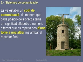 Tema 1 Sistemes de comunicació Tecnologia 3r ESO 63
3.- Sistemes de comunicació
Es va establir un codi de
comunicació, de manera que
cada posició dels braços tenia
un significat alfabètic o numèric
diferent que es repetia des d'una
torre a una altra fins arribar al
receptor final.
 