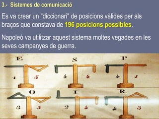 Tema 1 Sistemes de comunicació Tecnologia 3r ESO 64
3.- Sistemes de comunicació
Es va crear un "diccionari" de posicions vàlides per als
braços que constava de 196 posicions possibles.
Napoleó va utilitzar aquest sistema moltes vegades en les
seves campanyes de guerra.
 