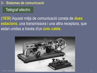 Tema 1 Sistemes de comunicació Tecnologia 3r ESO 65
3.- Sistemes de comunicació
(1838) Aquest mitjà de comunicació consta de dues
estacions, una transmissora i una altra receptora, que
estan unides a través d'un únic cable.
Telègraf elèctric
 