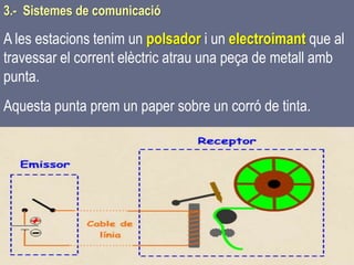 Tema 1 Sistemes de comunicació Tecnologia 3r ESO 66
3.- Sistemes de comunicació
A les estacions tenim un polsador i un electroimant que al
travessar el corrent elèctric atrau una peça de metall amb
punta.
Aquesta punta prem un paper sobre un corró de tinta.
 