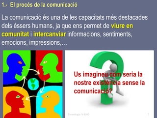 Tema 1 Sistemes de comunicació Tecnologia 3r ESO 7
1.- El procés de la comunicació
La comunicació és una de les capacitats més destacades
dels éssers humans, ja que ens permet de viure en
comunitat i intercanviar informacions, sentiments,
emocions, impressions,…
Us imagineu com seria la
nostre existència sense la
comunicació?
 