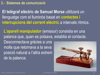 Tema 1 Sistemes de comunicació Tecnologia 3r ESO 70
El telègraf elèctric de Samuel Morse utilitzarà un
llenguatge com el lluminós basat en contactes i
interrupcions del corrent elèctric a intervals rítmics.
L’aparell manipulador (emissor) consistia en una
palanca que, quan es polsava, establia el contacte.
Desconnectava gràcies a una
molla que retornava a la seva
posició natural a l’altra extrem
de la palanca.
3.- Sistemes de comunicació
 