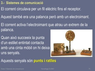 Tema 1 Sistemes de comunicació Tecnologia 3r ESO 71
El corrent circulava per un fil elèctric fins el receptor.
Aquest també era una palanca però amb un electroimant.
El corrent activa l’electroimant que atrau un extrem de la
palanca.
Quan això succeeix la punta
d’un estilet entintat contacta
amb una cinta mòbil on hi deixa
uns senyals.
Aquests senyals són punts i ratlles
3.- Sistemes de comunicació
 