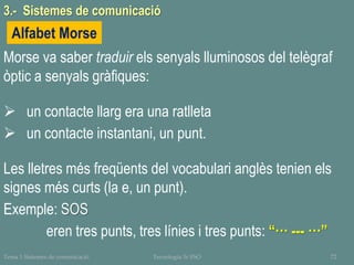 Tema 1 Sistemes de comunicació Tecnologia 3r ESO 72
Morse va saber traduir els senyals lluminosos del telègraf
òptic a senyals gràfiques:
 un contacte llarg era una ratlleta
 un contacte instantani, un punt.
Les lletres més freqüents del vocabulari anglès tenien els
signes més curts (la e, un punt).
Exemple: SOS
eren tres punts, tres línies i tres punts: “··· --- ···”
Alfabet Morse
3.- Sistemes de comunicació
 