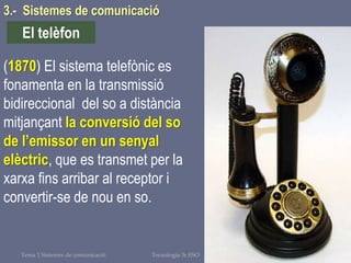 Tema 1 Sistemes de comunicació Tecnologia 3r ESO 75
(1870) El sistema telefònic es
fonamenta en la transmissió
bidireccional del so a distància
mitjançant la conversió del so
de l’emissor en un senyal
elèctric, que es transmet per la
xarxa fins arribar al receptor i
convertir-se de nou en so.
El telèfon
3.- Sistemes de comunicació
 