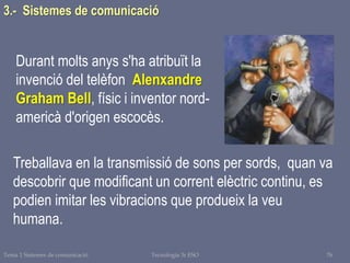 Tema 1 Sistemes de comunicació Tecnologia 3r ESO 76
Durant molts anys s'ha atribuït la
invenció del telèfon Alenxandre
Graham Bell, físic i inventor nord-
americà d'origen escocès.
Treballava en la transmissió de sons per sords, quan va
descobrir que modificant un corrent elèctric continu, es
podien imitar les vibracions que produeix la veu
humana.
3.- Sistemes de comunicació
 