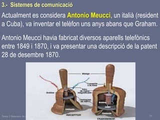 Tema 1 Sistemes de comunicació Tecnologia 3r ESO 77
Actualment es considera Antonio Meucci, un italià (resident
a Cuba), va inventar el telèfon uns anys abans que Graham.
Antonio Meucci havia fabricat diversos aparells telefònics
entre 1849 i 1870, i va presentar una descripció de la patent
28 de desembre 1870.
3.- Sistemes de comunicació
 