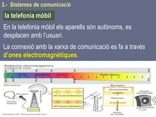 Tema 1 Sistemes de comunicació Tecnologia 3r ESO 82
En la telefonia mòbil els aparells són autònoms, es
desplacen amb l’usuari.
La connexió amb la xarxa de comunicació es fa a través
d’ones electromagnètiques.
la telefonia mòbil
3.- Sistemes de comunicació
 
