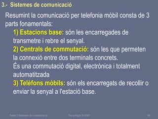 Tema 1 Sistemes de comunicació Tecnologia 3r ESO 84
3.- Sistemes de comunicació
Resumint la comunicació per telefonia mòbil consta de 3
parts fonamentals:
1) Estacions base: són les encarregades de
transmetre i rebre el senyal.
2) Centrals de commutació: són les que permeten
la connexió entre dos terminals concrets.
És una commutació digital, electrònica i totalment
automatitzada
3) Telèfons mòbils: són els encarregats de recollir o
enviar la senyal a l'estació base.
 