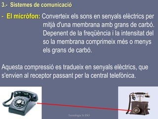 Tema 1 Sistemes de comunicació Tecnologia 3r ESO 86
- El micròfon: Converteix els sons en senyals elèctrics per
mitjà d'una membrana amb grans de carbó.
Depenent de la freqüència i la intensitat del
so la membrana comprimeix més o menys
els grans de carbó.
Aquesta compressió es tradueix en senyals elèctrics, que
s'envien al receptor passant per la central telefònica.
3.- Sistemes de comunicació
 
