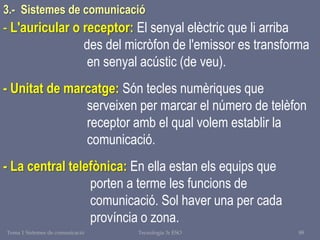 Tema 1 Sistemes de comunicació Tecnologia 3r ESO 88
- L'auricular o receptor: El senyal elèctric que li arriba
des del micròfon de l'emissor es transforma
en senyal acústic (de veu).
- Unitat de marcatge: Són tecles numèriques que
serveixen per marcar el número de telèfon
receptor amb el qual volem establir la
comunicació.
- La central telefònica: En ella estan els equips que
porten a terme les funcions de
comunicació. Sol haver una per cada
província o zona.
3.- Sistemes de comunicació
 