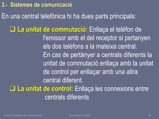 Tema 1 Sistemes de comunicació Tecnologia 3r ESO 89
En una central telefònica hi ha dues parts principals:
 La unitat de commutació: Enllaça el telèfon de
l'emissor amb el del receptor si pertanyen
els dos telèfons a la mateixa central.
En cas de pertànyer a centrals diferents la
unitat de commutació enllaça amb la unitat
de control per enllaçar amb una altra
central diferent.
 La unitat de control: Enllaça les connexions entre
centrals diferents
3.- Sistemes de comunicació
 